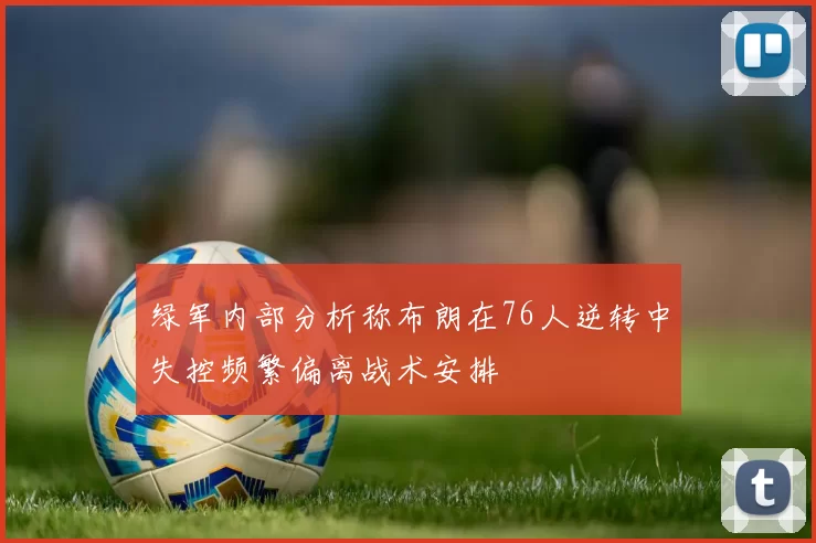 绿军内部分析称布朗在76人逆转中失控频繁偏离战术安排