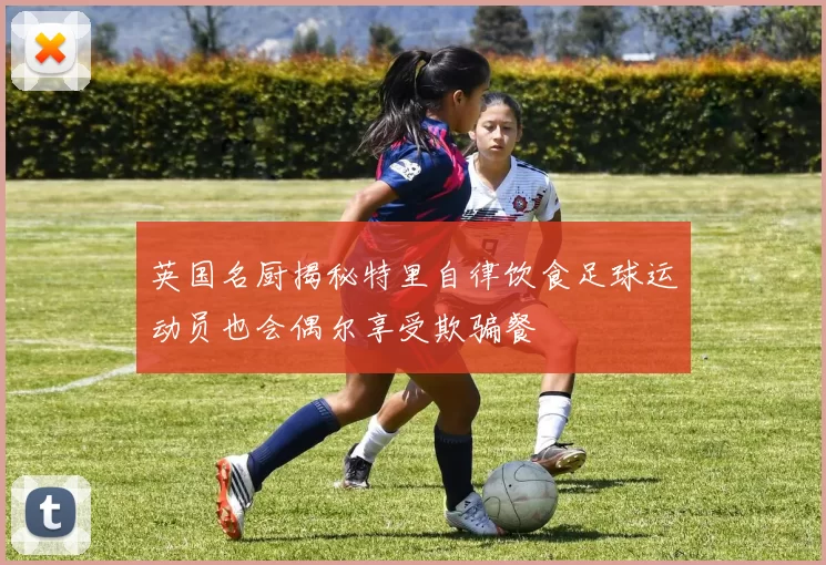 英国名厨揭秘特里自律饮食足球运动员也会偶尔享受欺骗餐