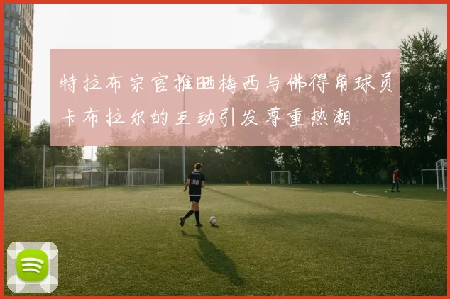 特拉布宗官推晒梅西与佛得角球员卡布拉尔的互动引发尊重热潮