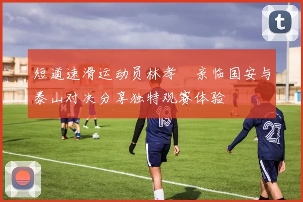 短道速滑运动员林孝埈亲临国安与泰山对决分享独特观赛体验