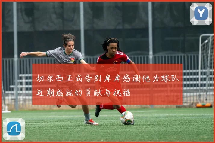 切尔西正式告别库库感谢他为球队近期成就的贡献与祝福