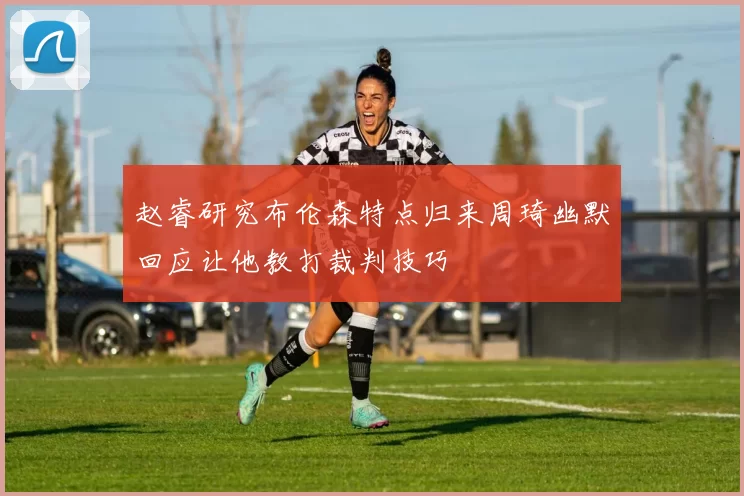 赵睿研究布伦森特点归来周琦幽默回应让他教打裁判技巧