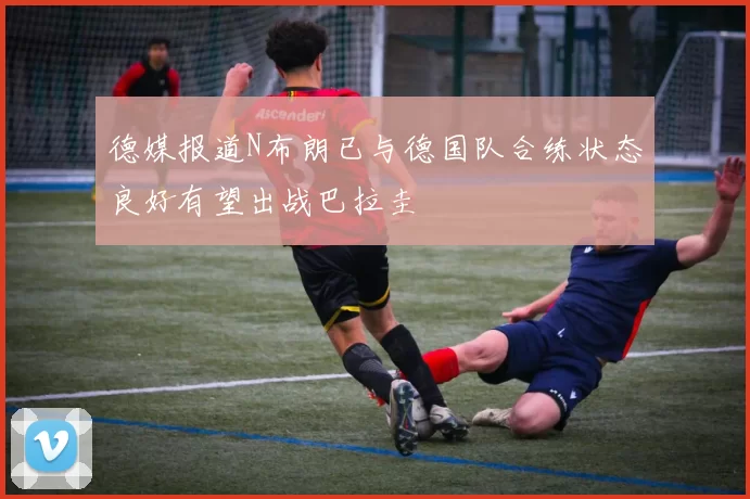 德媒报道N布朗已与德国队合练状态良好有望出战巴拉圭