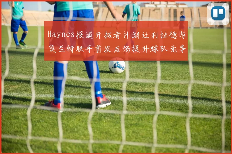 Haynes报道开拓者计划让利拉德与莫兰特联手首发后场提升球队竞争力